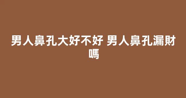 男人鼻孔大好不好 男人鼻孔漏財嗎